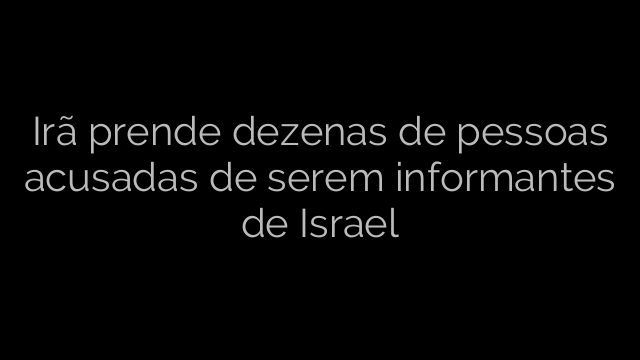 ​Irã prende dezenas de pessoas acusadas de serem informantes de Israel 